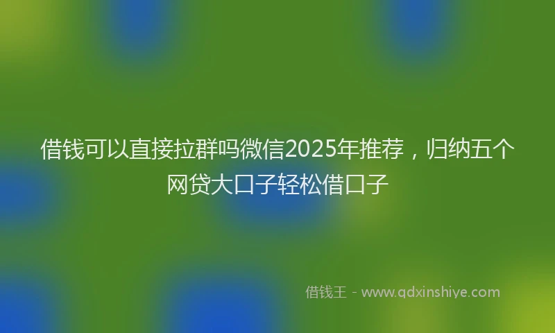 借钱可以直接拉群吗微信2025年推荐，归纳五个网贷大口子轻松借口子