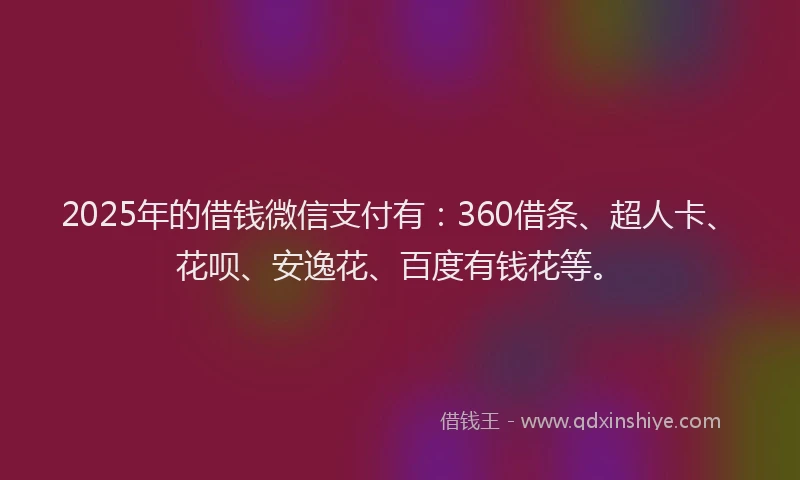 2025年的借钱微信支付有：360借条、超人卡、花呗、安逸花、百度有钱花等。