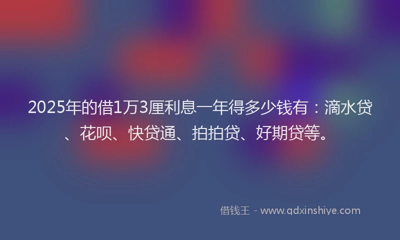 2025年的借1万3厘利息一年得多少钱有：滴水贷、花呗、快贷通、拍拍贷、好期贷等。