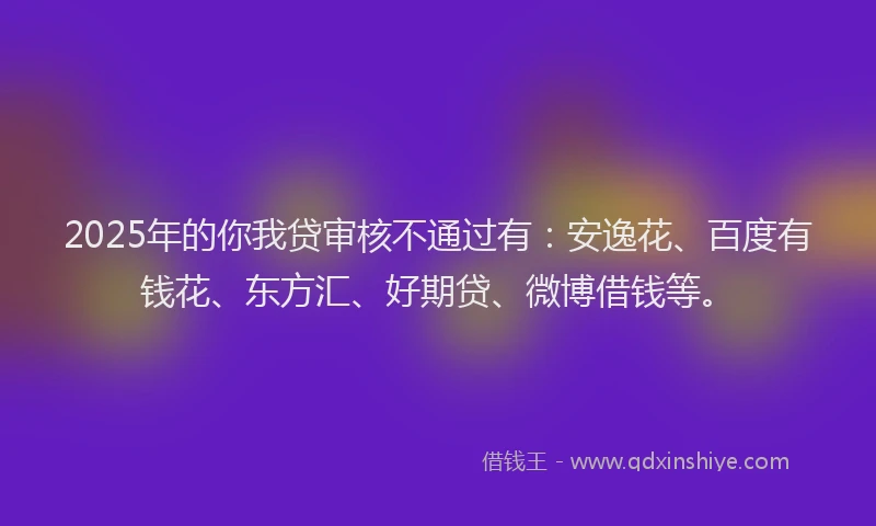 2025年的你我贷审核不通过有：安逸花、百度有钱花、东方汇、好期贷、微博借钱等。