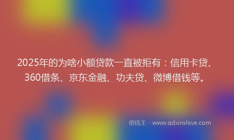 2025年的为啥小额贷款一直被拒有：信用卡贷、360借条、京东金融、功夫贷、微博借钱等。