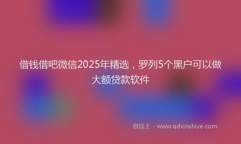 借钱借吧微信2025年精选，罗列5个黑户可以做大额贷款软件