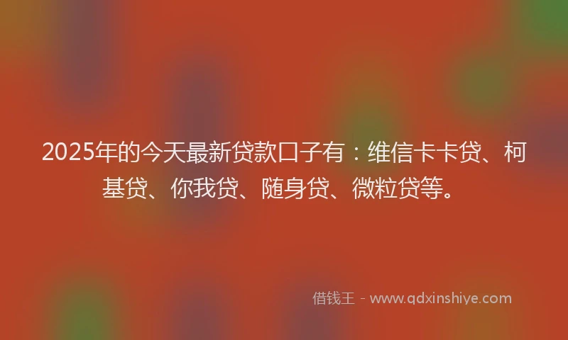 2025年的今天最新贷款口子有：维信卡卡贷、柯基贷、你我贷、随身贷、微粒贷等。
