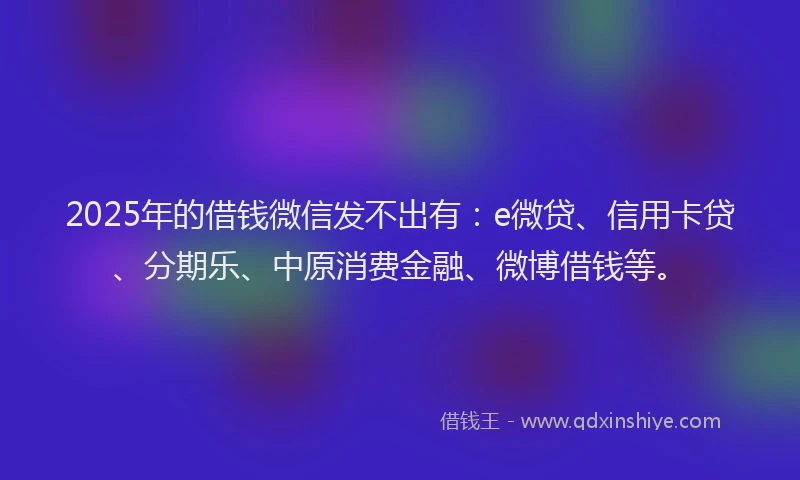 2025年的借钱微信发不出有：e微贷、信用卡贷、分期乐、中原消费金融、微博借钱等。
