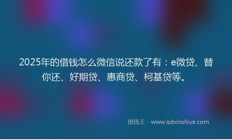 2025年的借钱怎么微信说还款了有：e微贷、替你还、好期贷、惠商贷、柯基贷等。