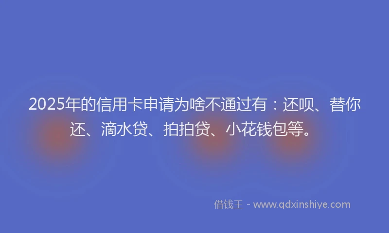 2025年的信用卡申请为啥不通过有：还呗、替你还、滴水贷、拍拍贷、小花钱包等。