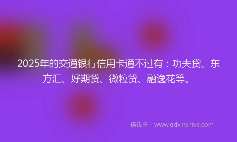 2025年的交通银行信用卡通不过有：功夫贷、东方汇、好期贷、微粒贷、融逸花等。
