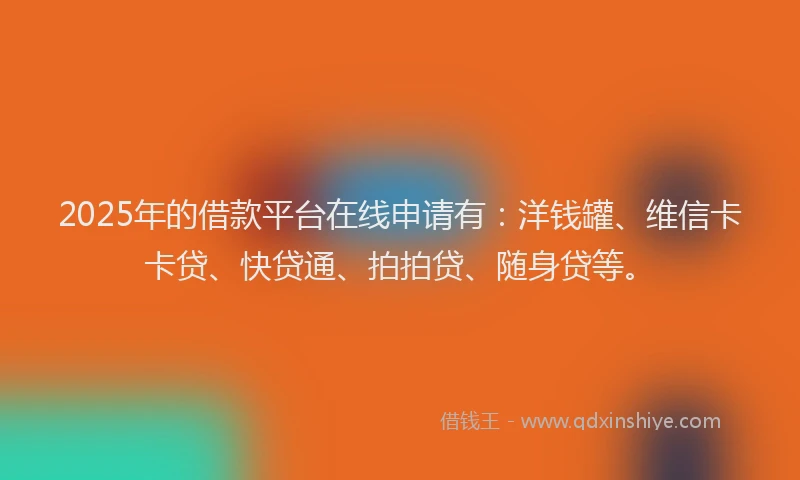 2025年的借款平台在线申请有：洋钱罐、维信卡卡贷、快贷通、拍拍贷、随身贷等。
