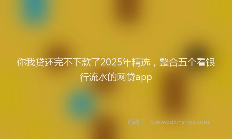 你我贷还完不下款了2025年精选，整合五个看银行流水的网贷app