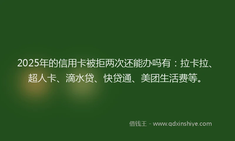 2025年的信用卡被拒两次还能办吗有：拉卡拉、超人卡、滴水贷、快贷通、美团生活费等。