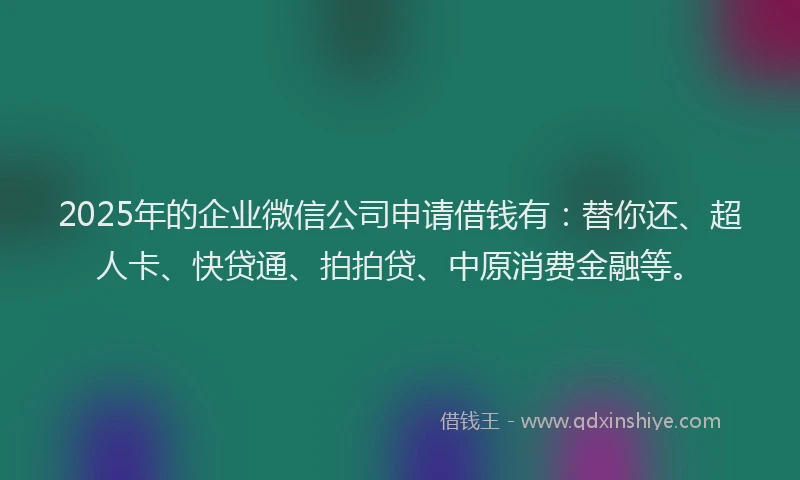 2025年的企业微信公司申请借钱有：替你还、超人卡、快贷通、拍拍贷、中原消费金融等。