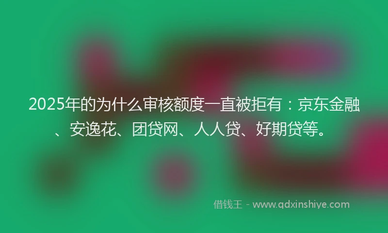 2025年的为什么审核额度一直被拒有：京东金融、安逸花、团贷网、人人贷、好期贷等。