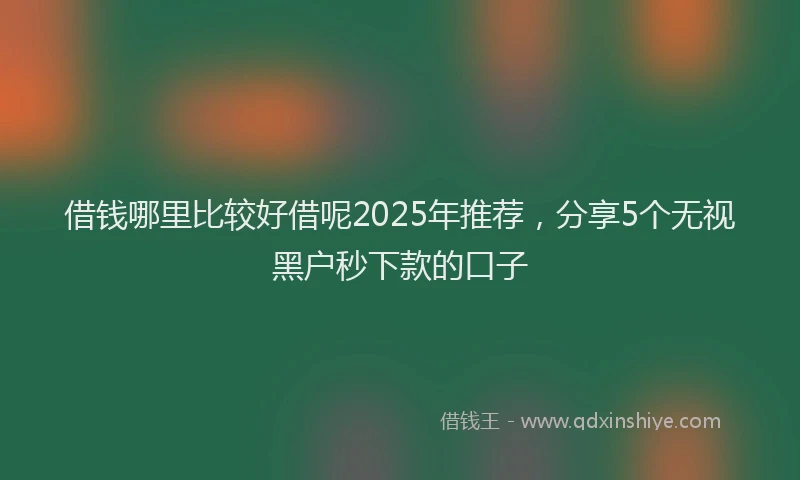 借钱哪里比较好借呢2025年推荐，分享5个无视黑户秒下款的口子