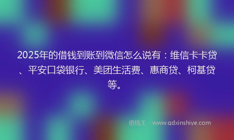 2025年的借钱到账到微信怎么说有：维信卡卡贷、平安口袋银行、美团生活费、惠商贷、柯基贷等。