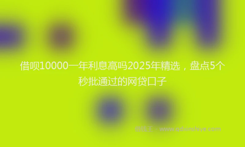 借呗10000一年利息高吗2025年精选，盘点5个秒批通过的网贷口子
