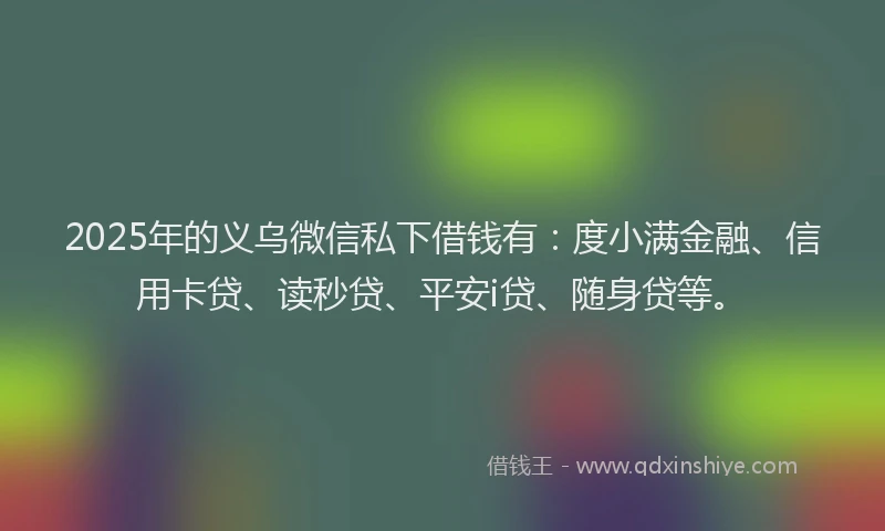 2025年的义乌微信私下借钱有：度小满金融、信用卡贷、读秒贷、平安i贷、随身贷等。