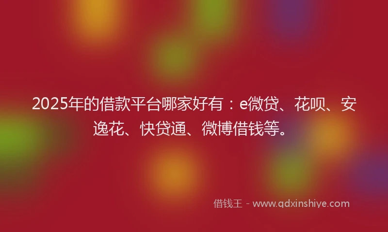 2025年的借款平台哪家好有：e微贷、花呗、安逸花、快贷通、微博借钱等。