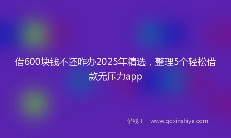 借600块钱不还咋办2025年精选，整理5个轻松借款无压力app