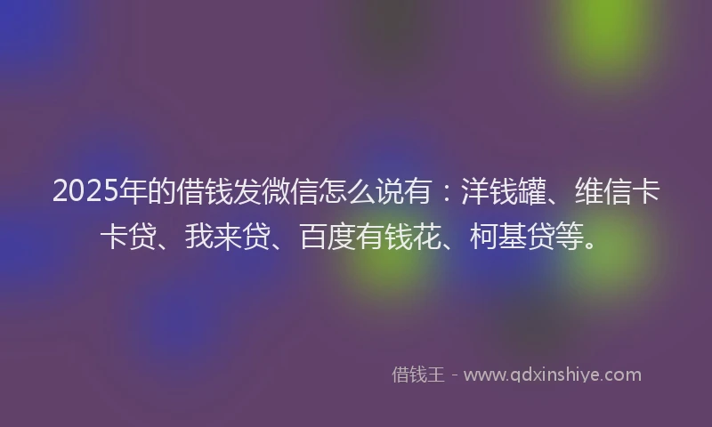 2025年的借钱发微信怎么说有：洋钱罐、维信卡卡贷、我来贷、百度有钱花、柯基贷等。