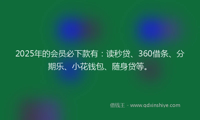 2025年的会员必下款有：读秒贷、360借条、分期乐、小花钱包、随身贷等。