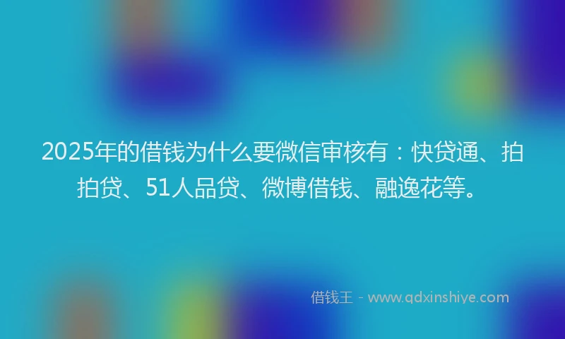 2025年的借钱为什么要微信审核有：快贷通、拍拍贷、51人品贷、微博借钱、融逸花等。