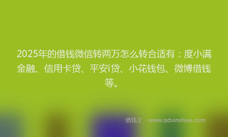 2025年的借钱微信转两万怎么转合适有：度小满金融、信用卡贷、平安i贷、小花钱包、微博借钱等。