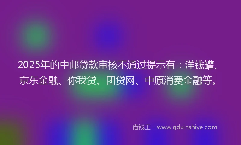 2025年的中邮贷款审核不通过提示有：洋钱罐、京东金融、你我贷、团贷网、中原消费金融等。