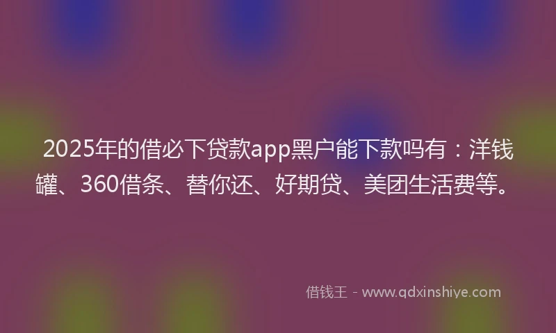 2025年的借必下贷款app黑户能下款吗有：洋钱罐、360借条、替你还、好期贷、美团生活费等。