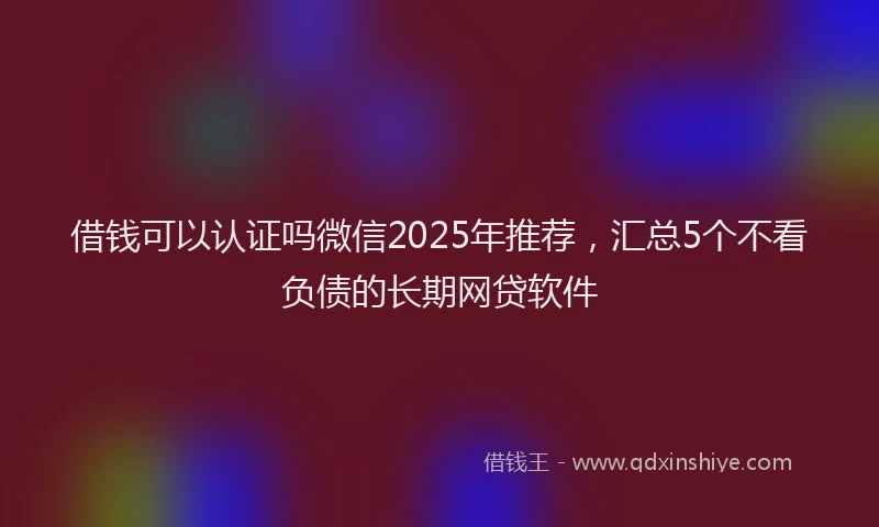 借钱可以认证吗微信2025年推荐，汇总5个不看负债的长期网贷软件