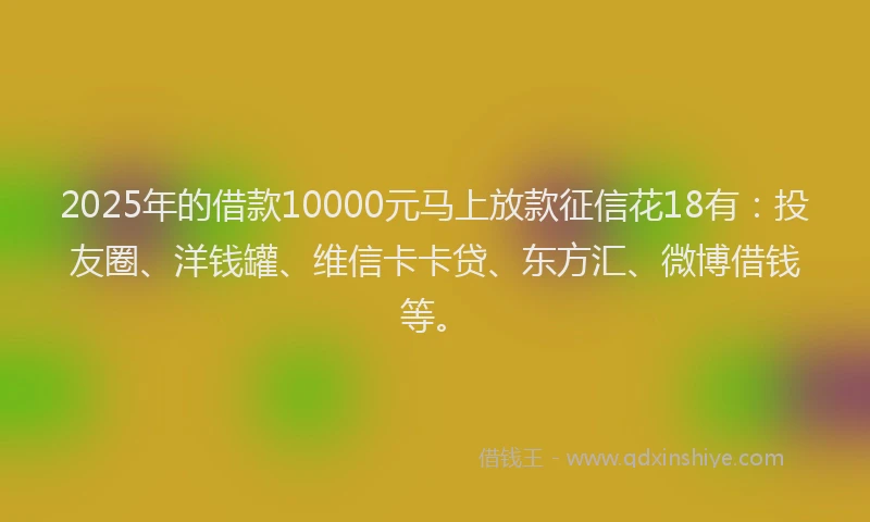 2025年的借款10000元马上放款征信花18有：投友圈、洋钱罐、维信卡卡贷、东方汇、微博借钱等。
