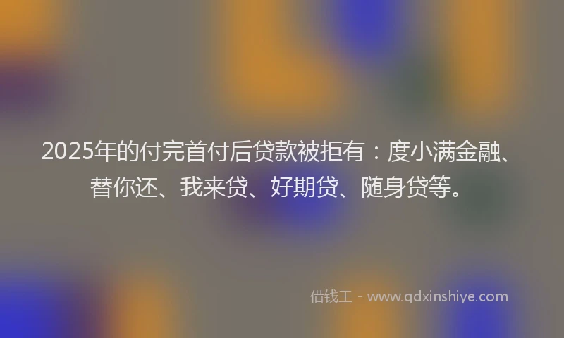 2025年的付完首付后贷款被拒有：度小满金融、替你还、我来贷、好期贷、随身贷等。