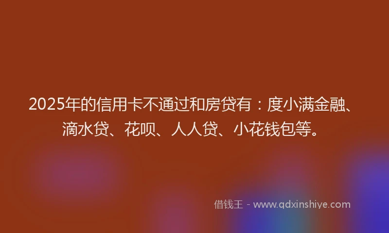 2025年的信用卡不通过和房贷有：度小满金融、滴水贷、花呗、人人贷、小花钱包等。