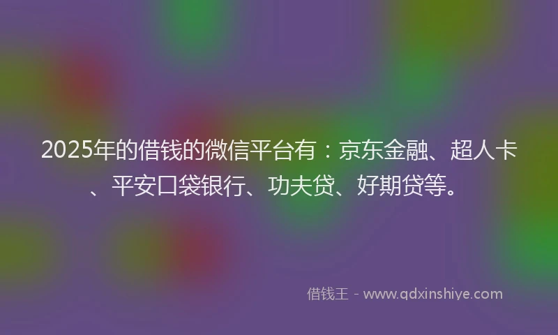 2025年的借钱的微信平台有：京东金融、超人卡、平安口袋银行、功夫贷、好期贷等。