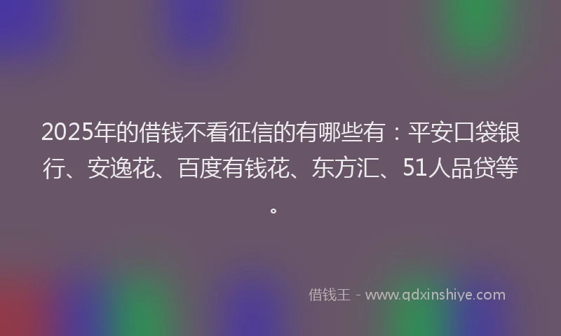 2025年的借钱不看征信的有哪些有：平安口袋银行、安逸花、百度有钱花、东方汇、51人品贷等。