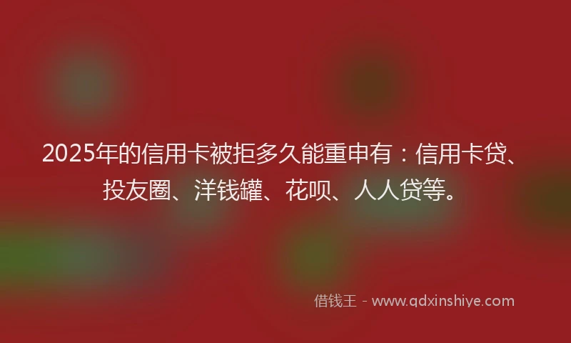 2025年的信用卡被拒多久能重申有：信用卡贷、投友圈、洋钱罐、花呗、人人贷等。
