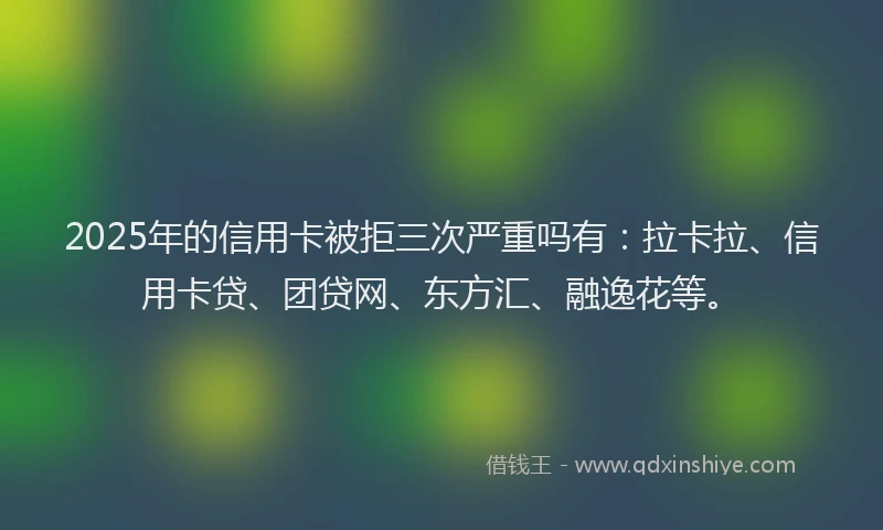 2025年的信用卡被拒三次严重吗有：拉卡拉、信用卡贷、团贷网、东方汇、融逸花等。
