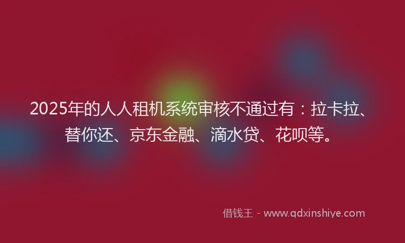 2025年的人人租机系统审核不通过有：拉卡拉、替你还、京东金融、滴水贷、花呗等。