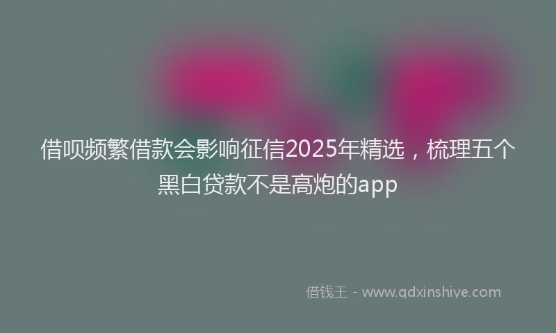 借呗频繁借款会影响征信2025年精选，梳理五个黑白贷款不是高炮的app