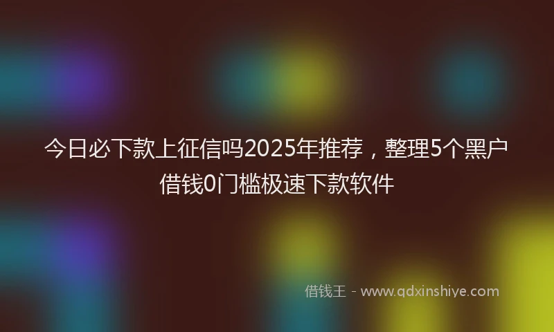 今日必下款上征信吗2025年推荐，整理5个黑户借钱0门槛极速下款软件