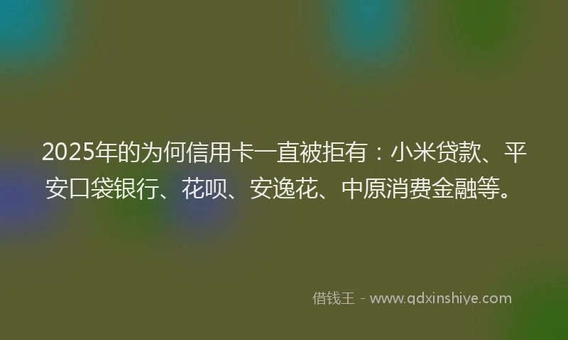 2025年的为何信用卡一直被拒有：小米贷款、平安口袋银行、花呗、安逸花、中原消费金融等。