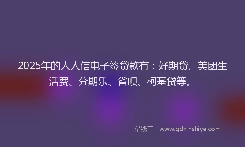 2025年的人人信电子签贷款有：好期贷、美团生活费、分期乐、省呗、柯基贷等。
