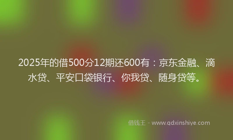 2025年的借500分12期还600有：京东金融、滴水贷、平安口袋银行、你我贷、随身贷等。