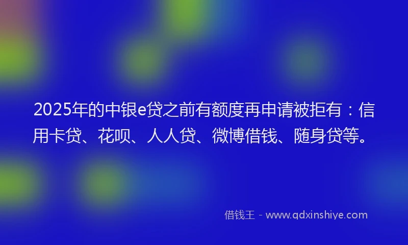2025年的中银e贷之前有额度再申请被拒有：信用卡贷、花呗、人人贷、微博借钱、随身贷等。