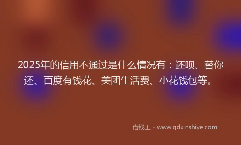 2025年的信用不通过是什么情况有：还呗、替你还、百度有钱花、美团生活费、小花钱包等。