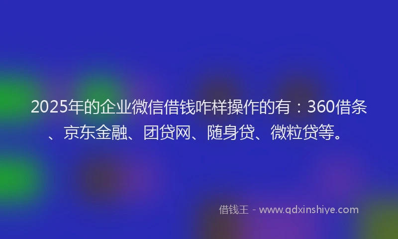 2025年的企业微信借钱咋样操作的有：360借条、京东金融、团贷网、随身贷、微粒贷等。