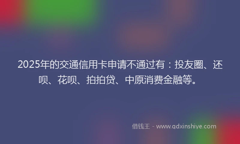 2025年的交通信用卡申请不通过有：投友圈、还呗、花呗、拍拍贷、中原消费金融等。