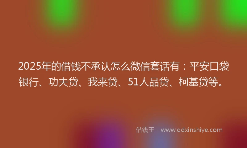 2025年的借钱不承认怎么微信套话有：平安口袋银行、功夫贷、我来贷、51人品贷、柯基贷等。