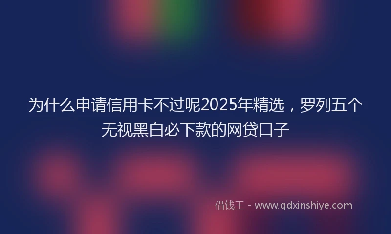 为什么申请信用卡不过呢2025年精选，罗列五个无视黑白必下款的网贷口子