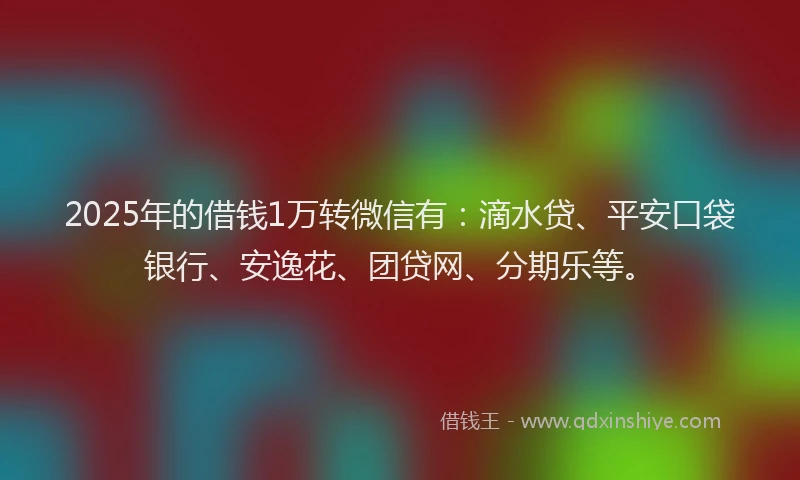 2025年的借钱1万转微信有：滴水贷、平安口袋银行、安逸花、团贷网、分期乐等。