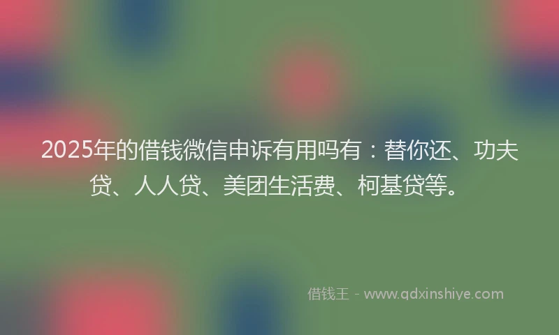 2025年的借钱微信申诉有用吗有：替你还、功夫贷、人人贷、美团生活费、柯基贷等。